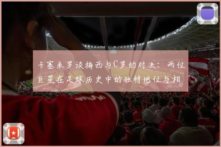 卡塞米罗谈梅西与C罗的对决：两位巨星在足球历史中的独特地位与相互激励