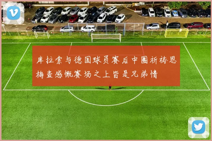 库拉索与德国球员赛后中圈祈祷恩梅查感慨赛场之上皆是兄弟情