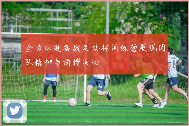 全力以赴备战足协杯训练营展现团队精神与拼搏决心