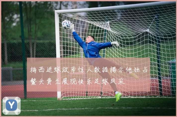 梅西进球效率惊人数据揭示他独占鳌头费兰展现快乐足球风采