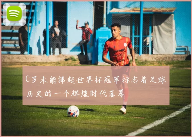 C罗未能捧起世界杯冠军标志着足球历史的一个辉煌时代落幕