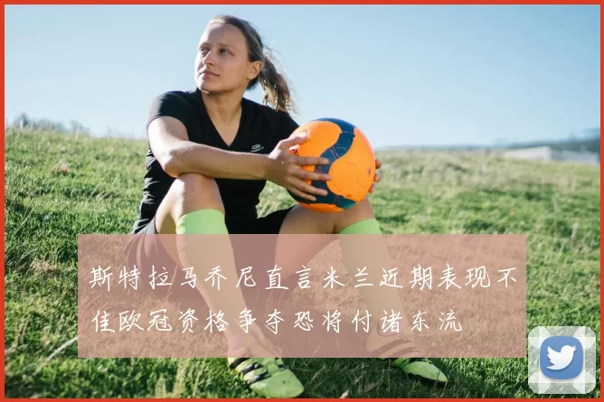 斯特拉马乔尼直言米兰近期表现不佳欧冠资格争夺恐将付诸东流