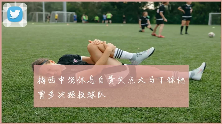 梅西中场休息自责失点大马丁称他曾多次拯救球队