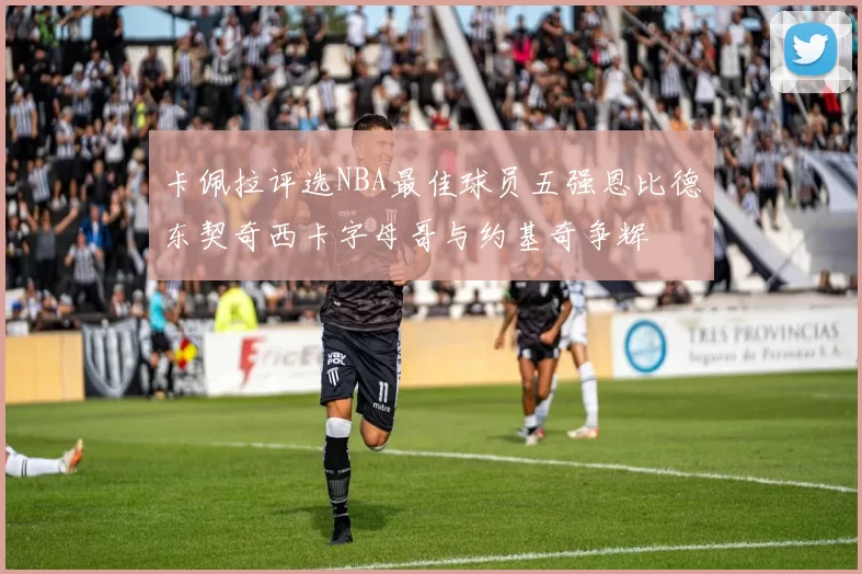 卡佩拉评选NBA最佳球员五强恩比德东契奇西卡字母哥与约基奇争辉