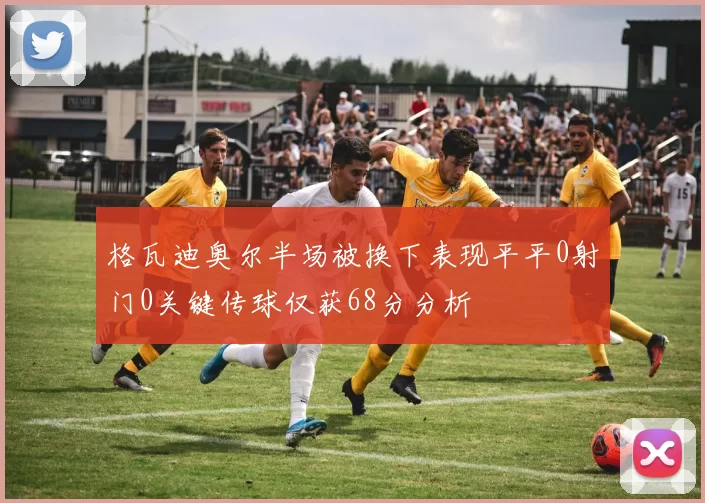 格瓦迪奥尔半场被换下表现平平0射门0关键传球仅获68分分析