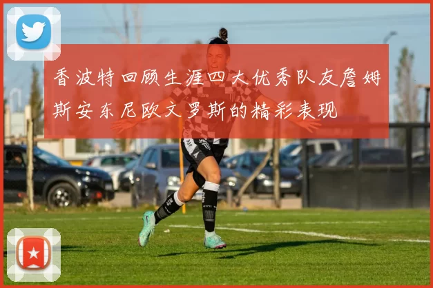香波特回顾生涯四大优秀队友詹姆斯安东尼欧文罗斯的精彩表现