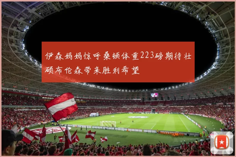 伊森妈妈惊呼桑顿体重223磅期待壮硕布伦森带来胜利希望