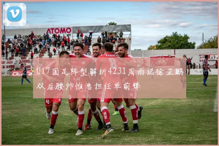 U17国足阵型解析4231周雨诺徐正鹏双后腰帅惟浩担任单前锋