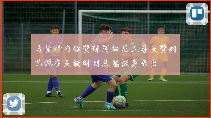马努科内称赞琼阿梅尼人善良赞姆巴佩在关键时刻总能挺身而出